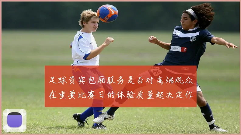 足球贵宾包厢服务是否对高端观众在重要比赛日的体验质量起决定作用