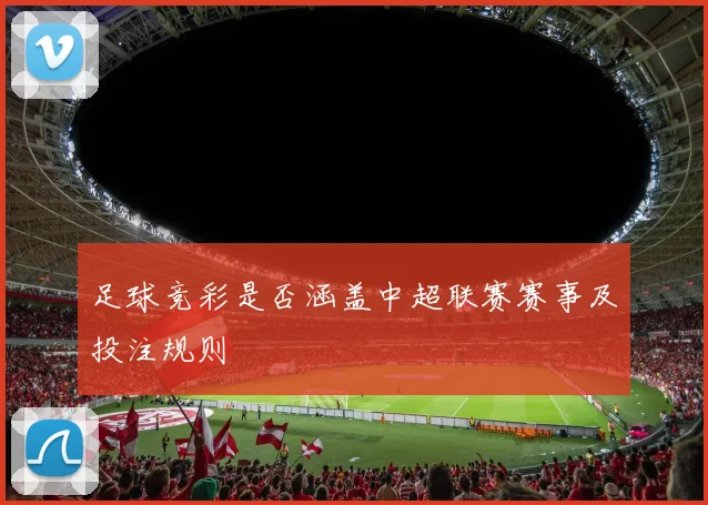 足球竞彩是否涵盖中超联赛赛事及投注规则